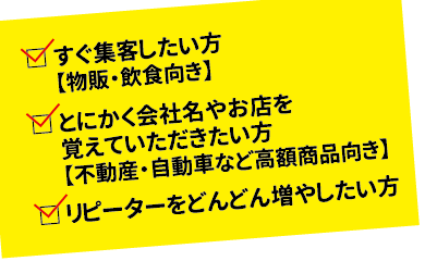 ・すぐ集客したい方【物販・飲食向き】・とくかく会社名やお店を覚えていただきたい方【不動産・自動車など高額商品向き】・リピーターをどんどん増やしたい方